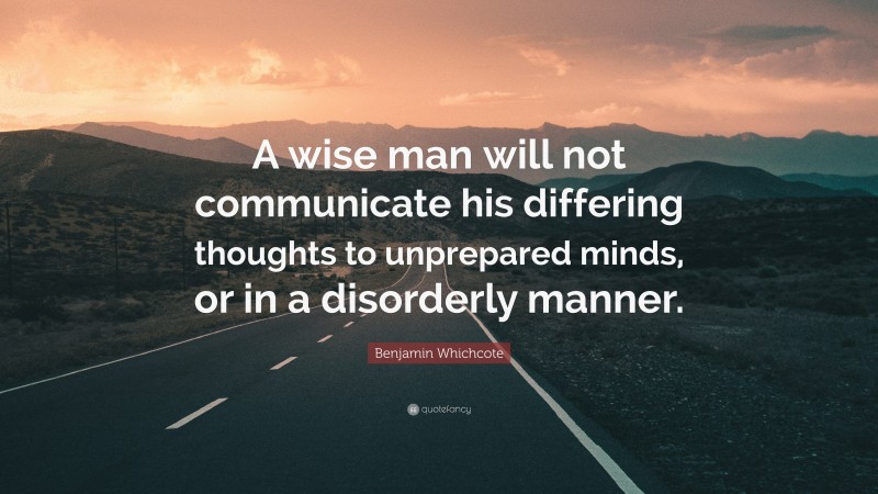 Benjamin Whichcote Quote: “A wise man will not communicate his differing thoughts to unprepared minds, or in a disorderly manner.”