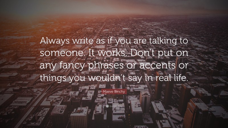 Maeve Binchy Quote: “Always write as if you are talking to someone. It works. Don’t put on any fancy phrases or accents or things you wouldn’t say in real life.”