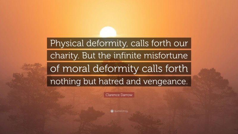 Clarence Darrow Quote: “Physical deformity, calls forth our charity. But the infinite misfortune of moral deformity calls forth nothing but hatred and vengeance.”