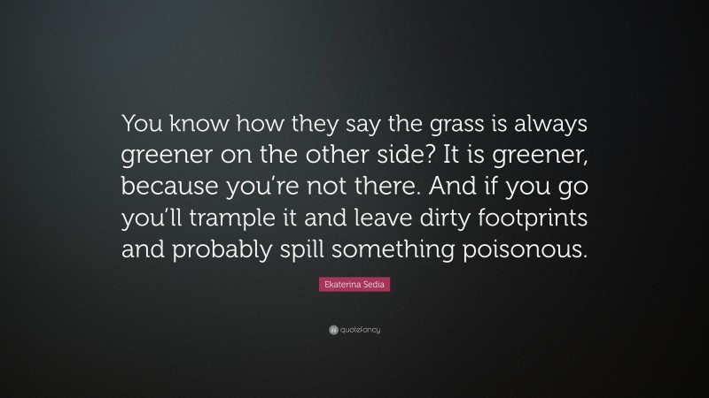 Ekaterina Sedia Quote: “You know how they say the grass is always greener on the other side? It is greener, because you’re not there. And if you go you’ll trample it and leave dirty footprints and probably spill something poisonous.”