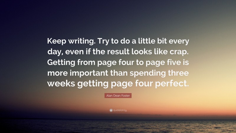 Alan Dean Foster Quote: “Keep writing. Try to do a little bit every day, even if the result looks like crap. Getting from page four to page five is more important than spending three weeks getting page four perfect.”