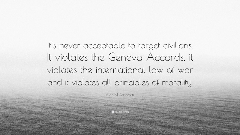 Alan M. Dershowitz Quote: “It’s never acceptable to target civilians. It violates the Geneva Accords, it violates the international law of war and it violates all principles of morality.”
