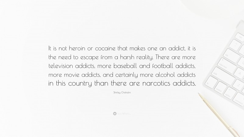 Shirley Chisholm Quote: “It is not heroin or cocaine that makes one an addict, it is the need to escape from a harsh reality. There are more television addicts, more baseball and football addicts, more movie addicts, and certainly more alcohol addicts in this country than there are narcotics addicts.”