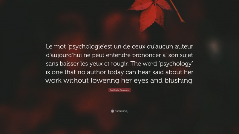 Nathalie Sarraute Quote: “Le mot ‘psychologie’est un de ceux qu’aucun auteur d’aujourd’hui ne peut entendre prononcer a’ son sujet sans baisser les yeux et rougir. The word ‘psychology’ is one that no author today can hear said about her work without lowering her eyes and blushing.”