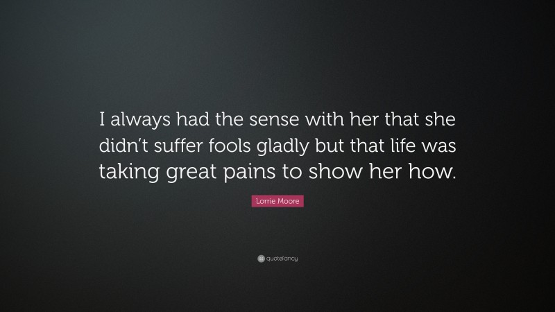 Lorrie Moore Quote: “I always had the sense with her that she didn’t suffer fools gladly but that life was taking great pains to show her how.”
