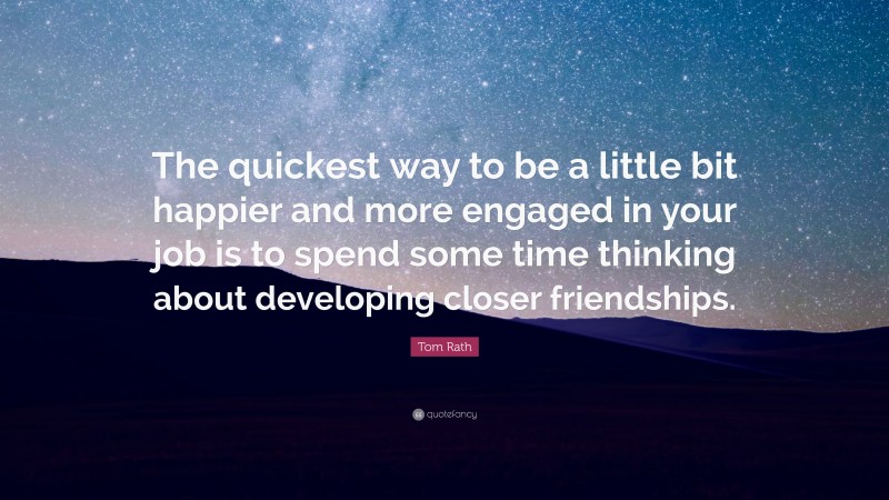 Tom Rath Quote: “The quickest way to be a little bit happier and more engaged in your job is to spend some time thinking about developing closer friendships.”