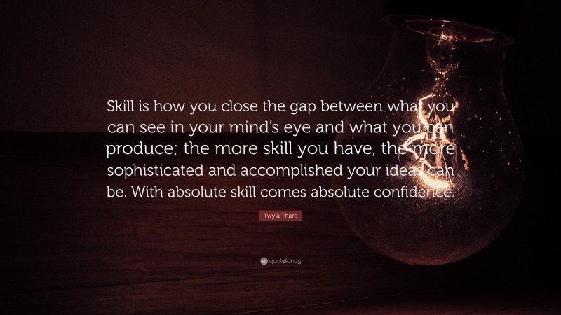 Twyla Tharp Quote: “Skill is how you close the gap between what you can see in your mind’s eye and what you can produce; the more skill you have, the more sophisticated and accomplished your ideas can be. With absolute skill comes absolute confidence.”