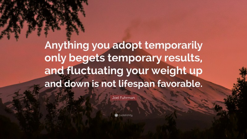 Joel Fuhrman Quote: “Anything you adopt temporarily only begets temporary results, and fluctuating your weight up and down is not lifespan favorable.”