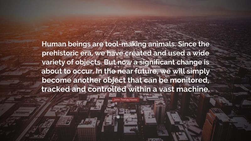 John Twelve Hawks Quote: “Human beings are tool-making animals. Since the prehistoric era, we have created and used a wide variety of objects. But now a significant change is about to occur. In the near future, we will simply become another object that can be monitored, tracked and controlled within a vast machine.”