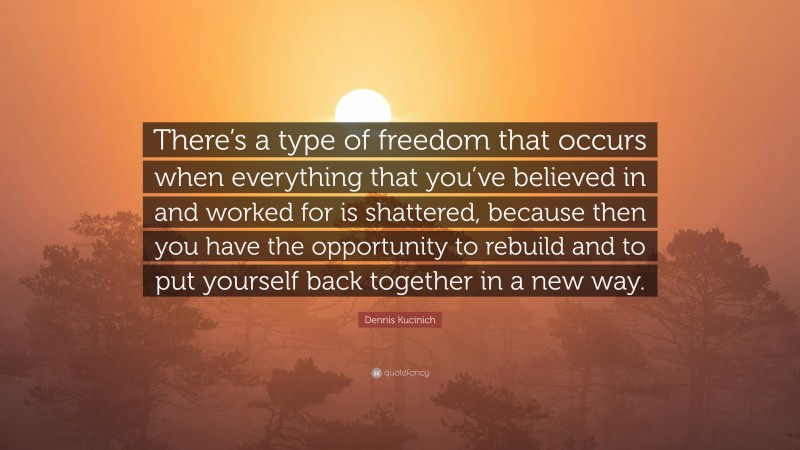 Dennis Kucinich Quote: “There’s a type of freedom that occurs when everything that you’ve believed in and worked for is shattered, because then you have the opportunity to rebuild and to put yourself back together in a new way.”