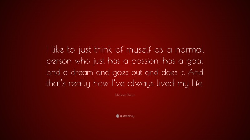 Michael Phelps Quote: “I like to just think of myself as a normal person who just has a passion, has a goal and a dream and goes out and does it. And that’s really how I’ve always lived my life.”