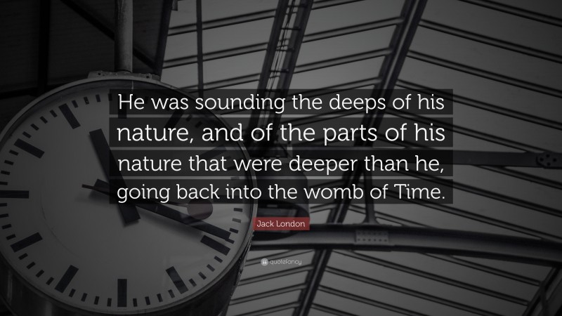 Jack London Quote: “He was sounding the deeps of his nature, and of the parts of his nature that were deeper than he, going back into the womb of Time.”