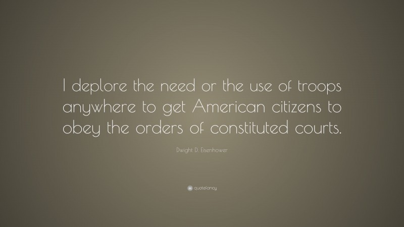 Dwight D. Eisenhower Quote: “I deplore the need or the use of troops anywhere to get American citizens to obey the orders of constituted courts.”