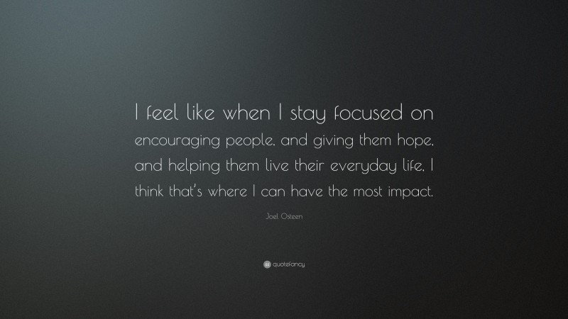 Joel Osteen Quote: “I feel like when I stay focused on encouraging people, and giving them hope, and helping them live their everyday life, I think that’s where I can have the most impact.”