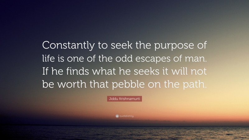 Jiddu Krishnamurti Quote: “Constantly to seek the purpose of life is one of the odd escapes of man. If he finds what he seeks it will not be worth that pebble on the path.”