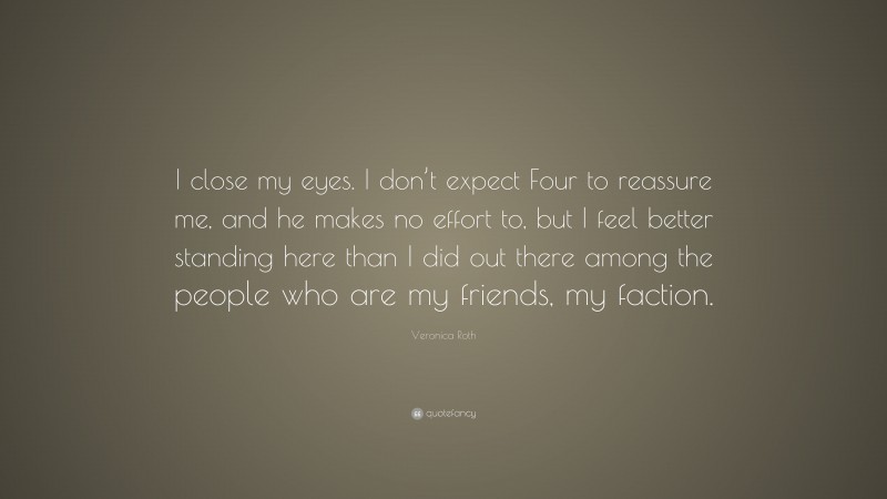 Veronica Roth Quote: “I close my eyes. I don’t expect Four to reassure me, and he makes no effort to, but I feel better standing here than I did out there among the people who are my friends, my faction.”