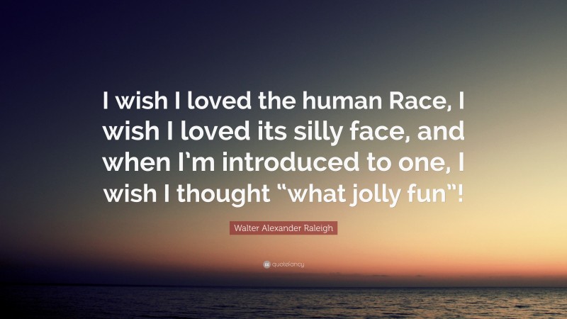 Walter Alexander Raleigh Quote: “I wish I loved the human Race, I wish I loved its silly face, and when I’m introduced to one, I wish I thought “what jolly fun”!”