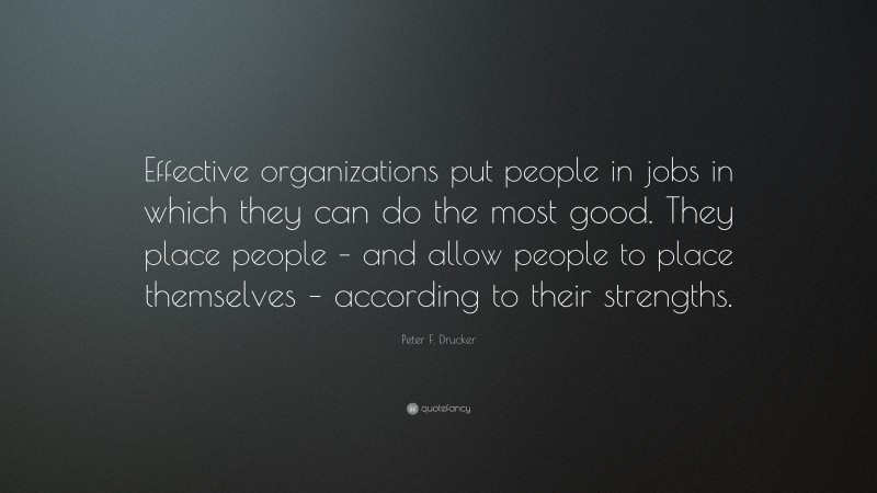 Peter F. Drucker Quote: “Effective organizations put people in jobs in which they can do the most good. They place people – and allow people to place themselves – according to their strengths.”