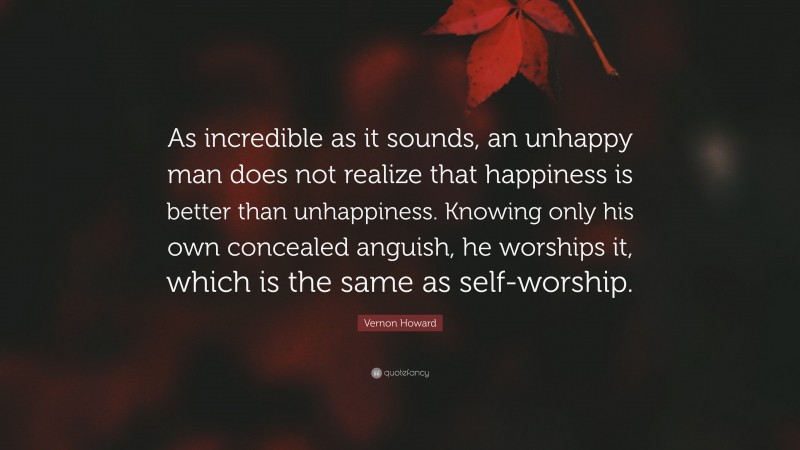 Vernon Howard Quote: “As incredible as it sounds, an unhappy man does not realize that happiness is better than unhappiness. Knowing only his own concealed anguish, he worships it, which is the same as self-worship.”