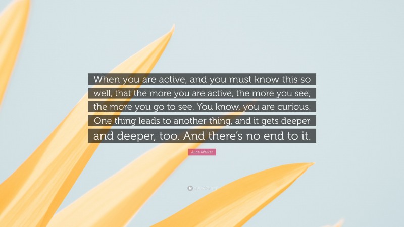 Alice Walker Quote: “When you are active, and you must know this so well, that the more you are active, the more you see, the more you go to see. You know, you are curious. One thing leads to another thing, and it gets deeper and deeper, too. And there’s no end to it.”