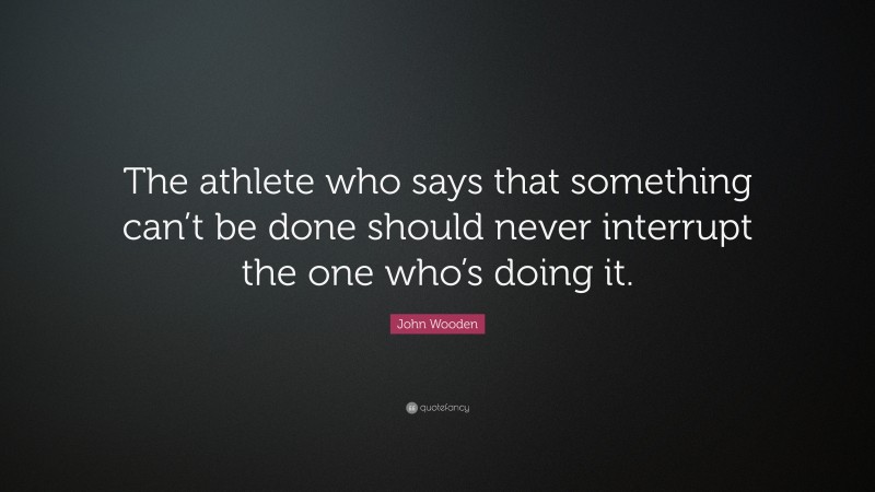 John Wooden Quote: “The athlete who says that something can’t be done should never interrupt the one who’s doing it.”