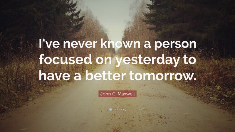 John C. Maxwell Quote: “I’ve never known a person focused on yesterday to have a better tomorrow.”
