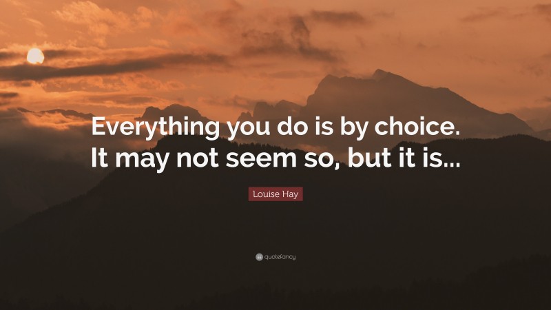 Louise Hay Quote: “Everything you do is by choice. It may not seem so, but it is...”