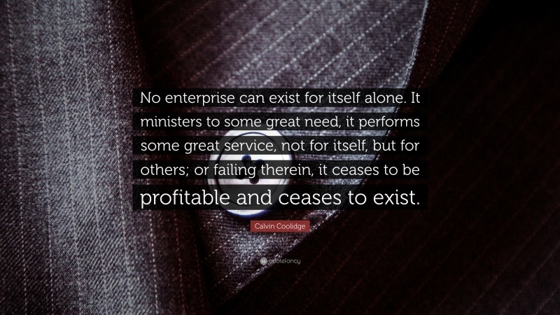 Calvin Coolidge Quote: “No enterprise can exist for itself alone. It ministers to some great need, it performs some great service, not for itself, but for others; or failing therein, it ceases to be profitable and ceases to exist.”