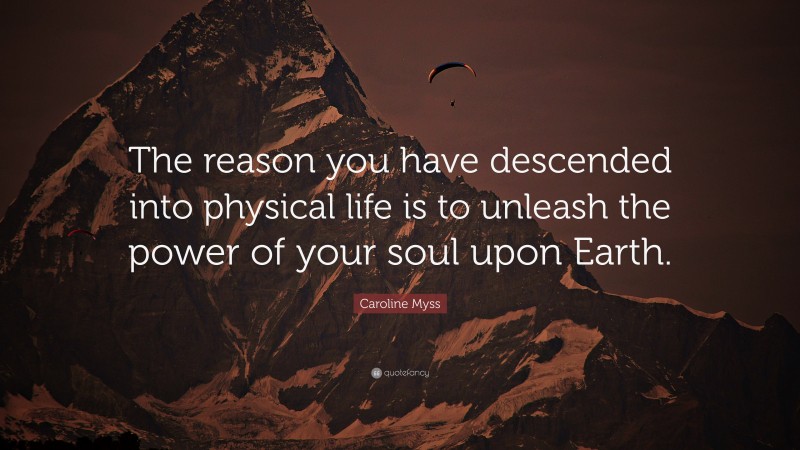 Caroline Myss Quote: “The reason you have descended into physical life is to unleash the power of your soul upon Earth.”