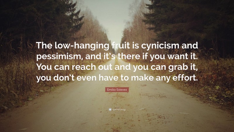 Emilio Estevez Quote: “The low-hanging fruit is cynicism and pessimism, and it’s there if you want it. You can reach out and you can grab it, you don’t even have to make any effort.”