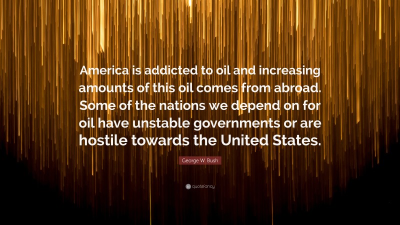 George W. Bush Quote: “America is addicted to oil and increasing amounts of this oil comes from abroad. Some of the nations we depend on for oil have unstable governments or are hostile towards the United States.”