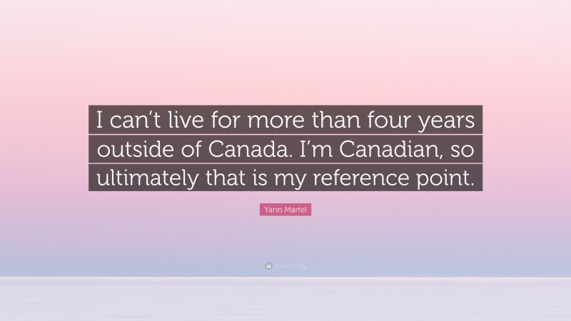 Yann Martel Quote: “I can’t live for more than four years outside of Canada. I’m Canadian, so ultimately that is my reference point.”