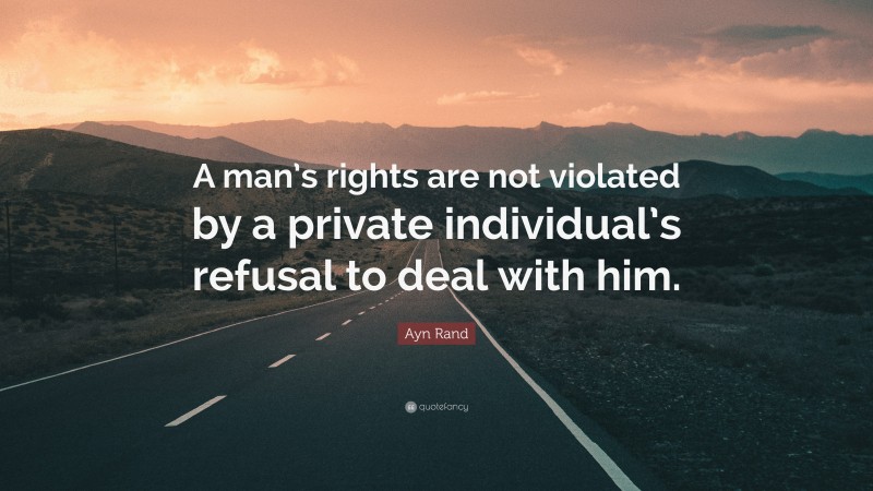 Ayn Rand Quote: “A man’s rights are not violated by a private individual’s refusal to deal with him.”