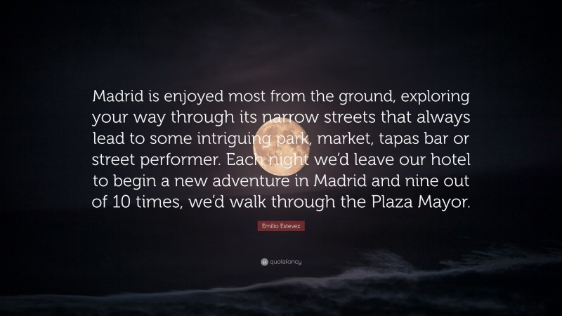 Emilio Estevez Quote: “Madrid is enjoyed most from the ground, exploring your way through its narrow streets that always lead to some intriguing park, market, tapas bar or street performer. Each night we’d leave our hotel to begin a new adventure in Madrid and nine out of 10 times, we’d walk through the Plaza Mayor.”