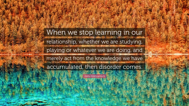 Jiddu Krishnamurti Quote: “When we stop learning in our relationship, whether we are studying, playing or whatever we are doing, and merely act from the knowledge we have accumulated, then disorder comes.”