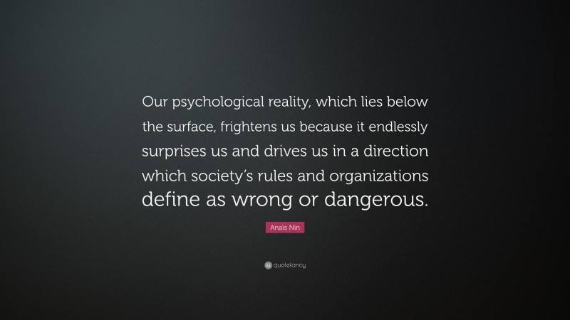 Anaïs Nin Quote: “Our psychological reality, which lies below the surface, frightens us because it endlessly surprises us and drives us in a direction which society’s rules and organizations define as wrong or dangerous.”