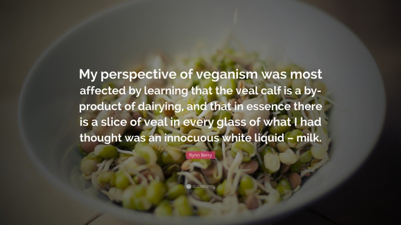 Rynn Berry Quote: “My perspective of veganism was most affected by learning that the veal calf is a by-product of dairying, and that in essence there is a slice of veal in every glass of what I had thought was an innocuous white liquid – milk.”