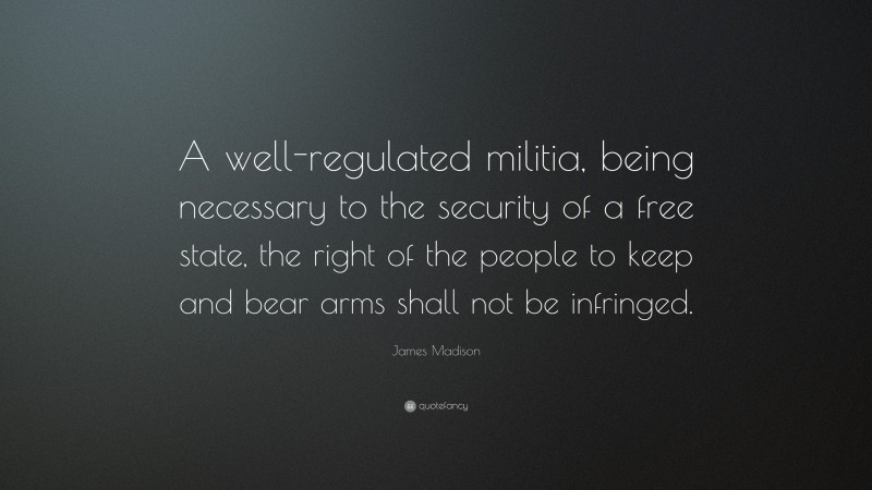 James Madison Quote: “A well-regulated militia, being necessary to the security of a free state, the right of the people to keep and bear arms shall not be infringed.”