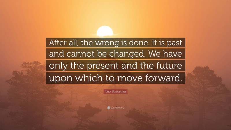 Leo Buscaglia Quote: “After all, the wrong is done. It is past and cannot be changed. We have only the present and the future upon which to move forward.”