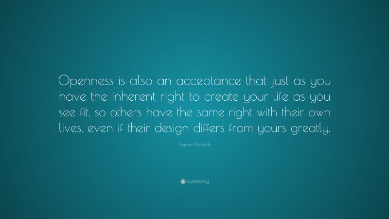 Stephen Richards Quote: “Openness is also an acceptance that just as you have the inherent right to create your life as you see fit, so others have the same right with their own lives, even if their design differs from yours greatly.”