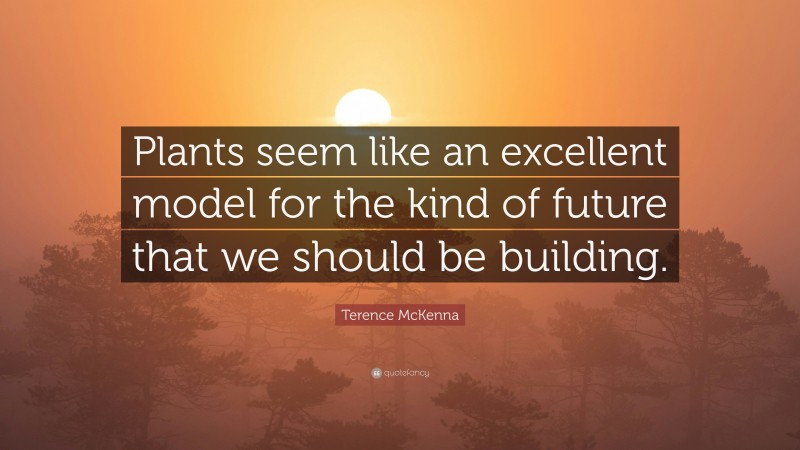 Terence McKenna Quote: “Plants seem like an excellent model for the kind of future that we should be building.”
