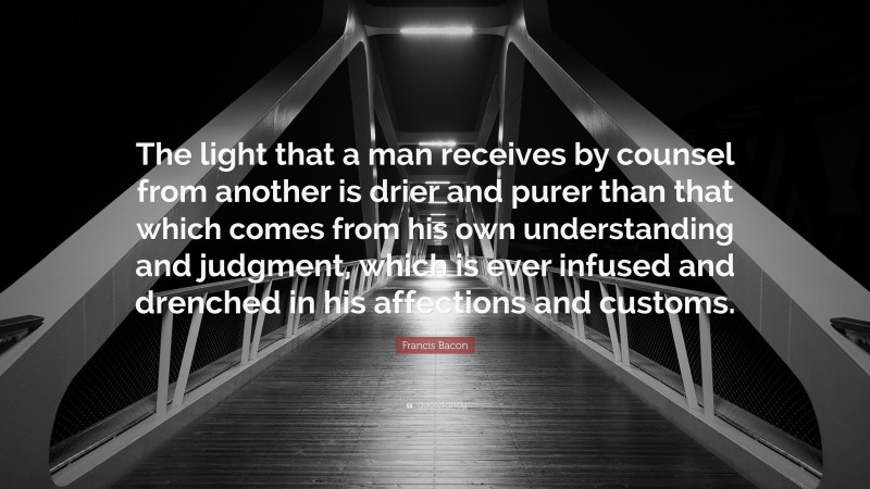 Francis Bacon Quote: “The light that a man receives by counsel from another is drier and purer than that which comes from his own understanding and judgment, which is ever infused and drenched in his affections and customs.”