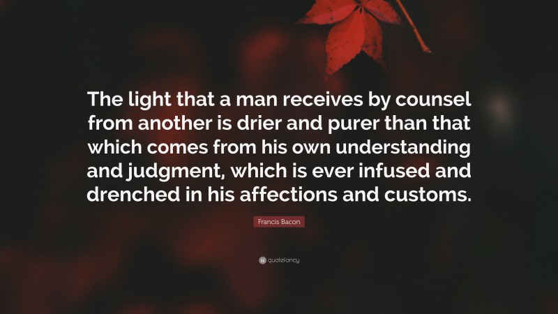 Francis Bacon Quote: “The light that a man receives by counsel from another is drier and purer than that which comes from his own understanding and judgment, which is ever infused and drenched in his affections and customs.”