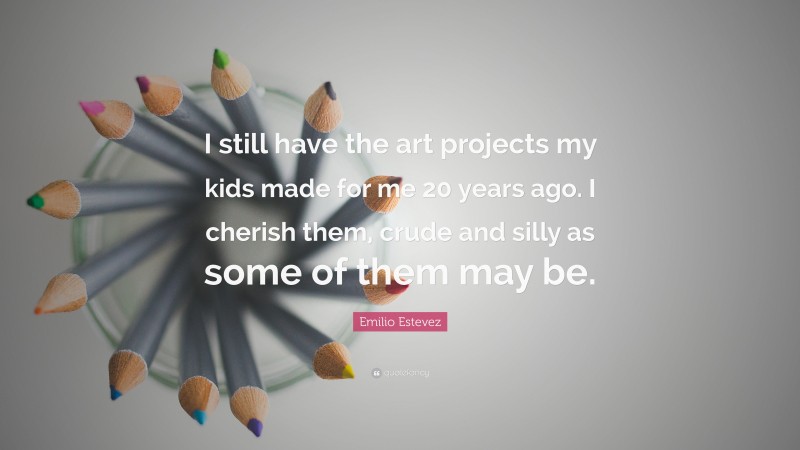Emilio Estevez Quote: “I still have the art projects my kids made for me 20 years ago. I cherish them, crude and silly as some of them may be.”