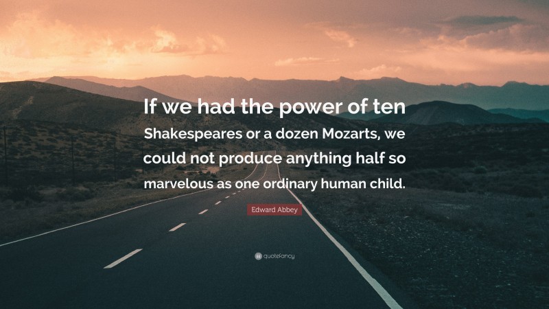 Edward Abbey Quote: “If we had the power of ten Shakespeares or a dozen Mozarts, we could not produce anything half so marvelous as one ordinary human child.”