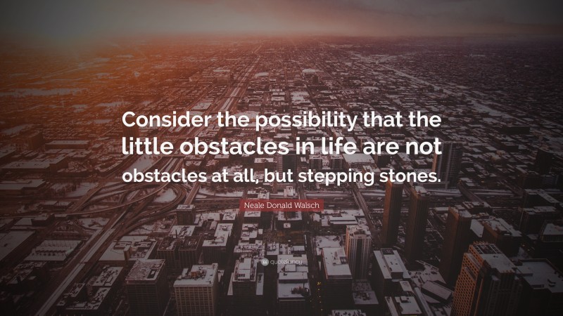 Neale Donald Walsch Quote: “Consider the possibility that the little obstacles in life are not obstacles at all, but stepping stones.”