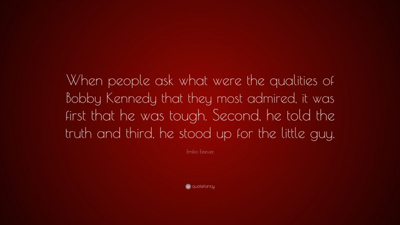 Emilio Estevez Quote: “When people ask what were the qualities of Bobby Kennedy that they most admired, it was first that he was tough. Second, he told the truth and third, he stood up for the little guy.”
