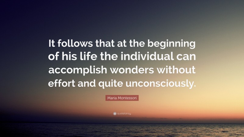 Maria Montessori Quote: “It follows that at the beginning of his life the individual can accomplish wonders without effort and quite unconsciously.”