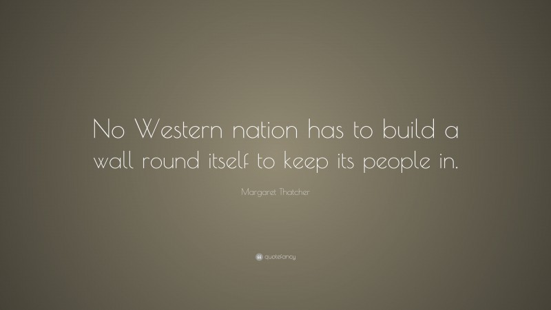 Margaret Thatcher Quote: “No Western nation has to build a wall round itself to keep its people in.”