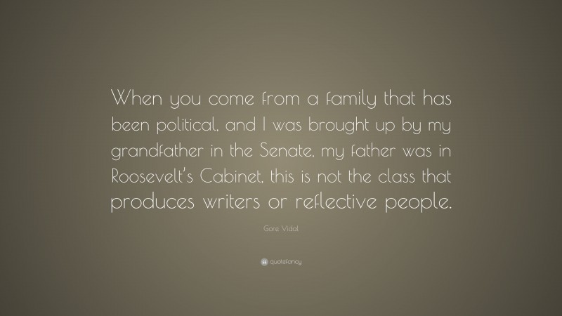 Gore Vidal Quote: “When you come from a family that has been political, and I was brought up by my grandfather in the Senate, my father was in Roosevelt’s Cabinet, this is not the class that produces writers or reflective people.”